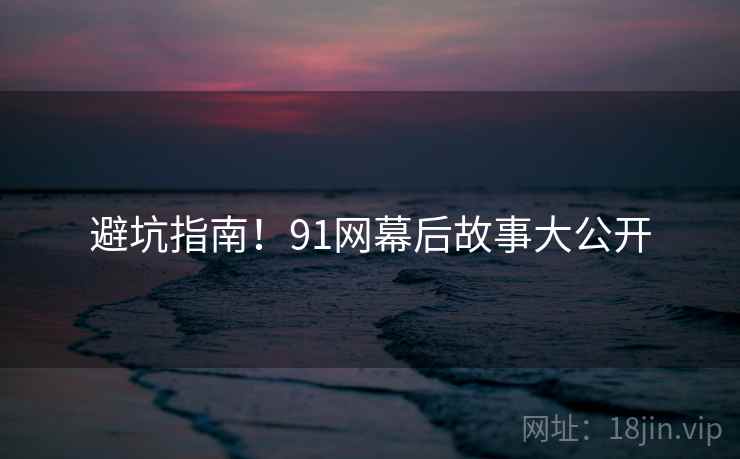 避坑指南！91网幕后故事大公开