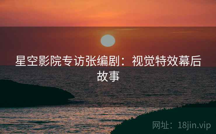 星空影院专访张编剧：视觉特效幕后故事