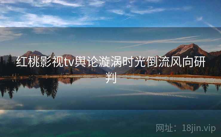 红桃影视tv舆论漩涡时光倒流风向研判